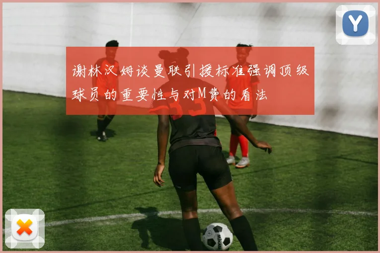 谢林汉姆谈曼联引援标准强调顶级球员的重要性与对M费的看法