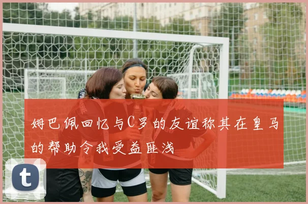 姆巴佩回忆与C罗的友谊称其在皇马的帮助令我受益匪浅