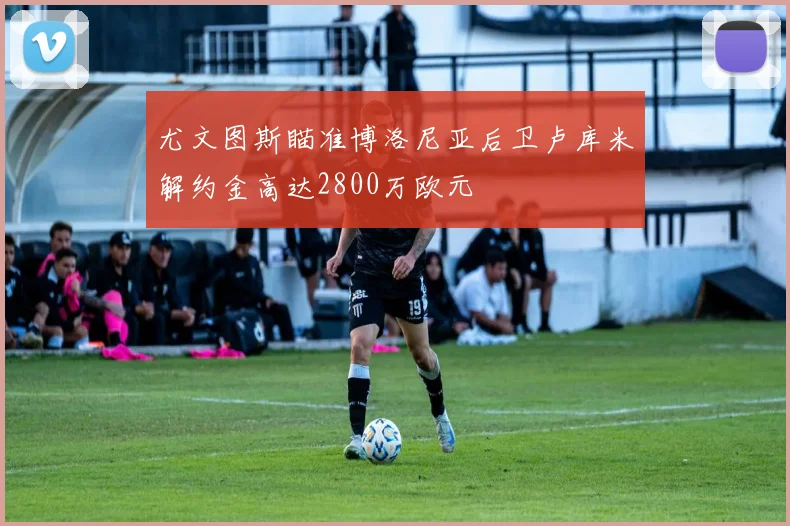 尤文图斯瞄准博洛尼亚后卫卢库米解约金高达2800万欧元