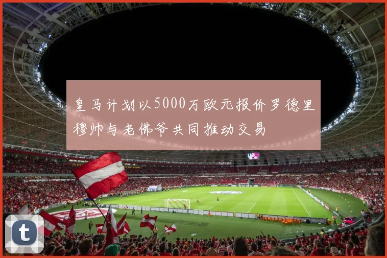 皇马计划以5000万欧元报价罗德里穆帅与老佛爷共同推动交易