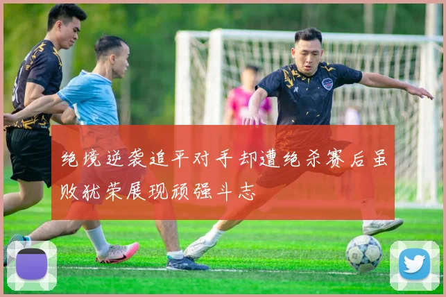 绝境逆袭追平对手却遭绝杀赛后虽败犹荣展现顽强斗志