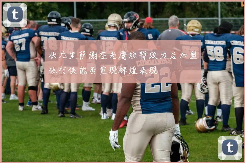 状元里萨谢在老鹰短暂效力后加盟独行侠能否重现辉煌表现