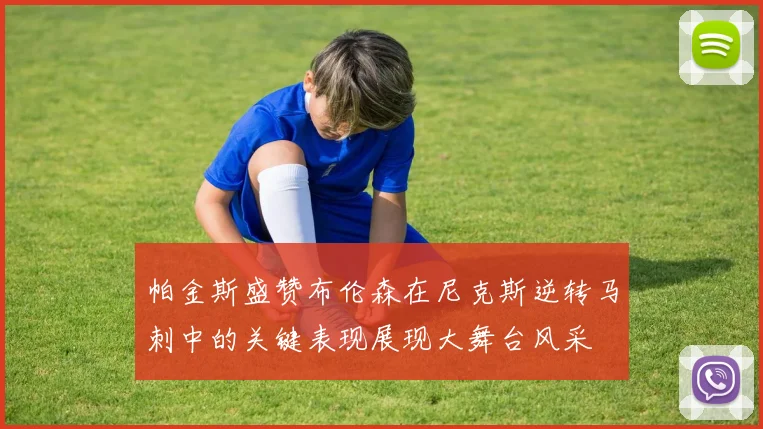帕金斯盛赞布伦森在尼克斯逆转马刺中的关键表现展现大舞台风采
