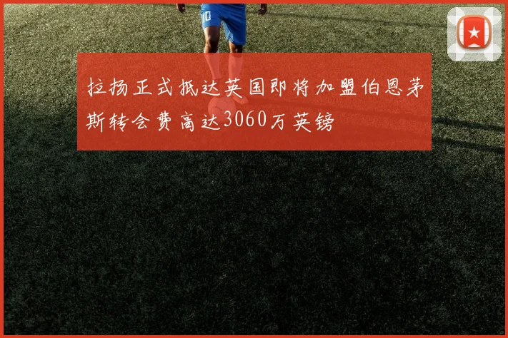 拉扬正式抵达英国即将加盟伯恩茅斯转会费高达3060万英镑