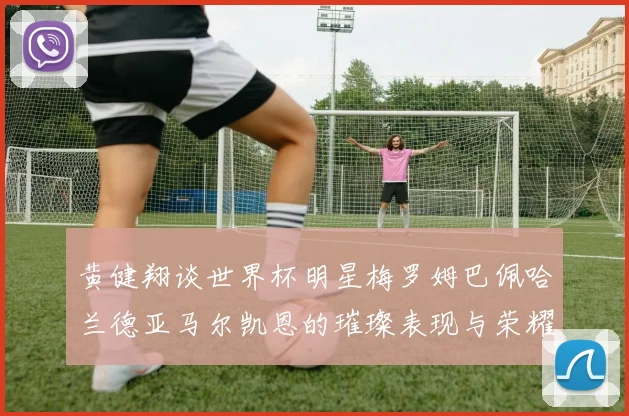 黄健翔谈世界杯明星梅罗姆巴佩哈兰德亚马尔凯恩的璀璨表现与荣耀时刻