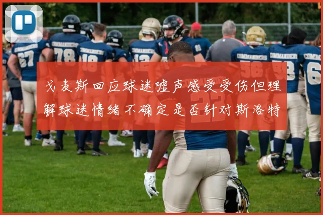 戈麦斯回应球迷嘘声感受受伤但理解球迷情绪不确定是否针对斯洛特