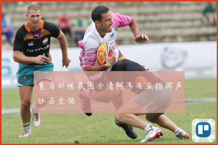 皇马训练氛围冷清阿韦洛亚指挥声独占全场