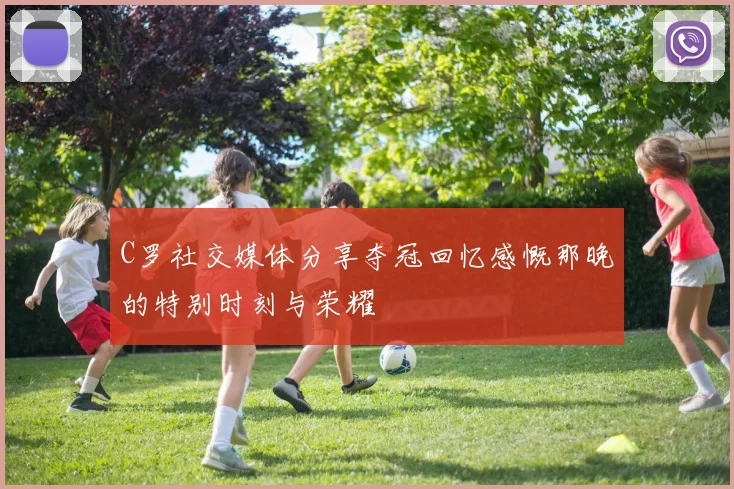 C罗社交媒体分享夺冠回忆感慨那晚的特别时刻与荣耀