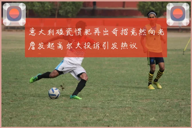 意大利碰瓷惯犯再出奇招竟然向老詹发起高尔夫投诉引发热议