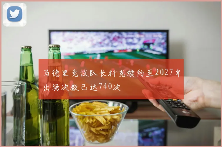 马德里竞技队长科克续约至2027年出场次数已达740次