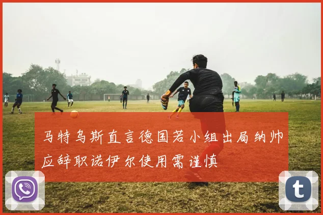 马特乌斯直言德国若小组出局纳帅应辞职诺伊尔使用需谨慎
