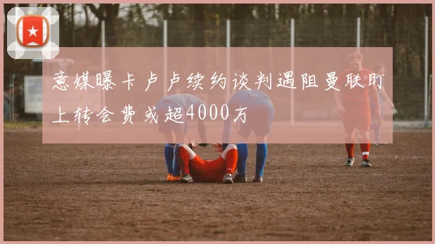 意媒曝卡卢卢续约谈判遇阻曼联盯上转会费或超4000万