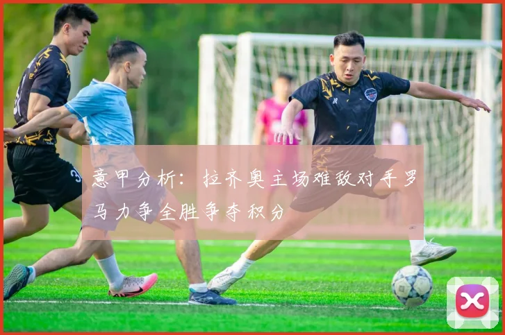 意甲分析：拉齐奥主场难敌对手罗马力争全胜争夺积分