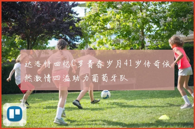 达洛特回忆C罗青春岁月41岁传奇依然激情四溢助力葡萄牙队
