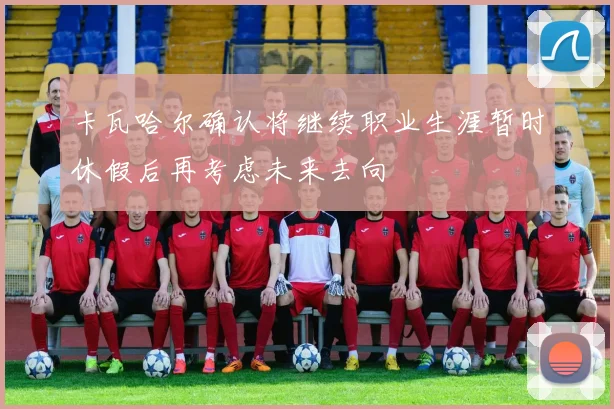 卡瓦哈尔确认将继续职业生涯暂时休假后再考虑未来去向