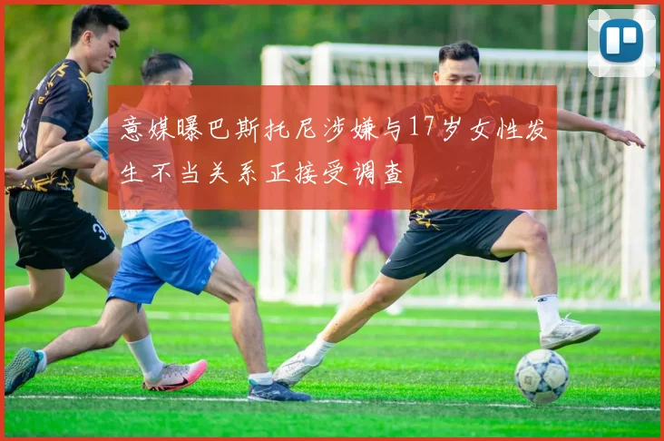 意媒曝巴斯托尼涉嫌与17岁女性发生不当关系正接受调查
