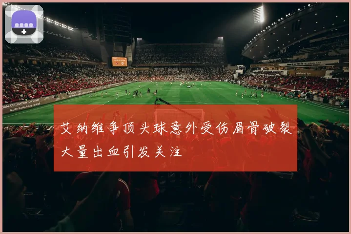 艾纳维争顶头球意外受伤眉骨破裂大量出血引发关注