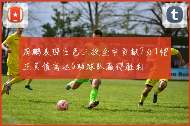 周鹏表现出色三投全中贡献7分1帽正负值高达6助球队赢得胜利