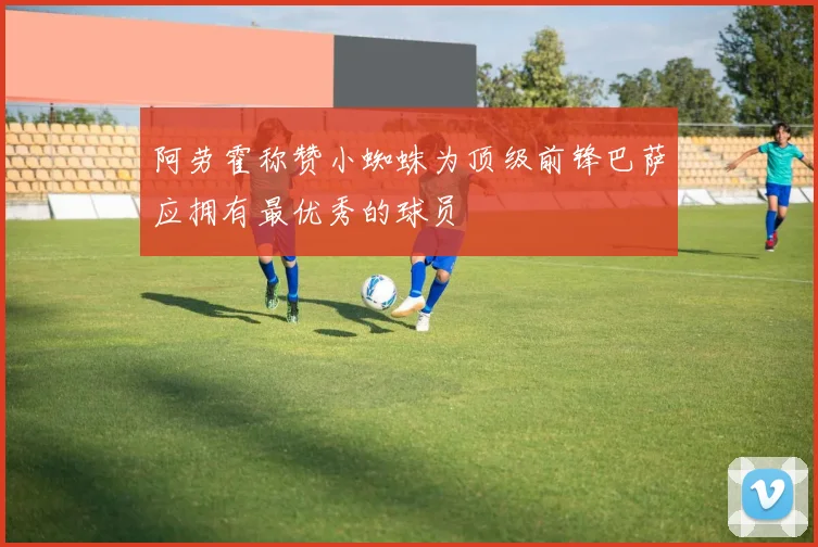 阿劳霍称赞小蜘蛛为顶级前锋巴萨应拥有最优秀的球员