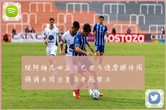 琼阿梅尼回应与巴尔韦德摩擦传闻强调共同为皇马夺冠努力