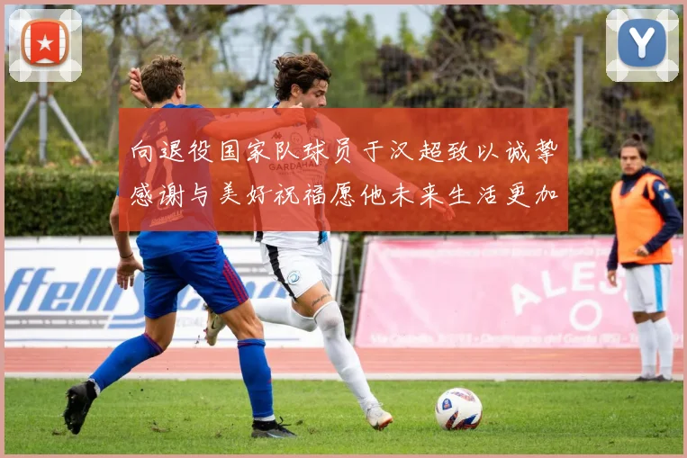 向退役国家队球员于汉超致以诚挚感谢与美好祝福愿他未来生活更加精彩