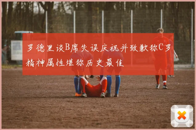 罗德里谈B席失误庆祝并致歉称C罗精神属性堪称历史最佳