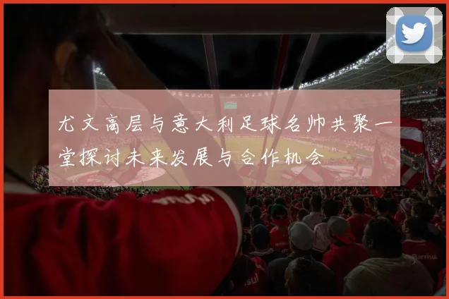 尤文高层与意大利足球名帅共聚一堂探讨未来发展与合作机会