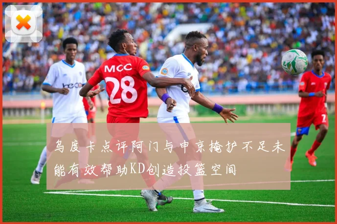 乌度卡点评阿门与申京掩护不足未能有效帮助KD创造投篮空间
