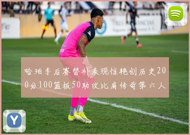哈珀季后赛替补表现惊艳创历史200分100篮板50助攻比肩传奇第六人