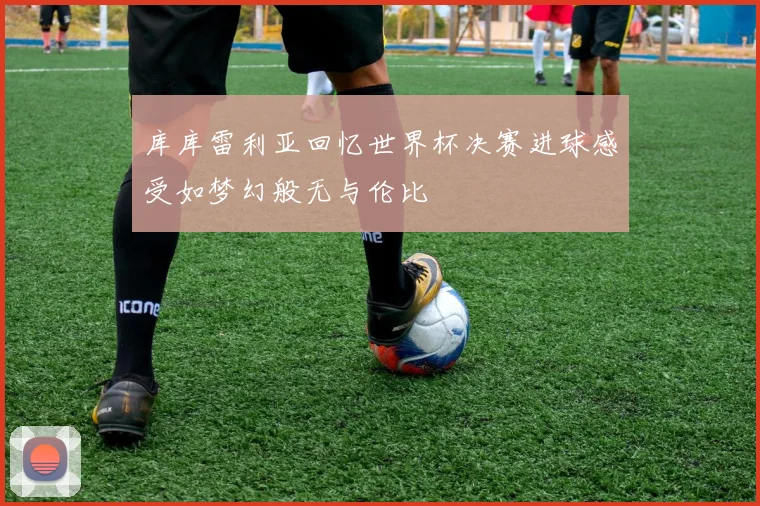 库库雷利亚回忆世界杯决赛进球感受如梦幻般无与伦比
