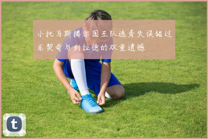 小托马斯揭示国王队选秀失误错过东契奇与利拉德的双重遗憾