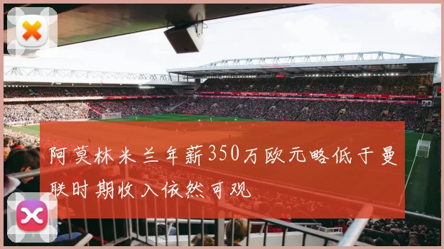 阿莫林米兰年薪350万欧元略低于曼联时期收入依然可观