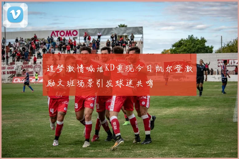 追梦激情喊话KD重现今日凯尔登激励文班场景引发球迷共鸣