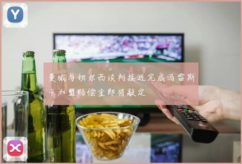 曼城与切尔西谈判接近完成马雷斯卡加盟赔偿金即将敲定