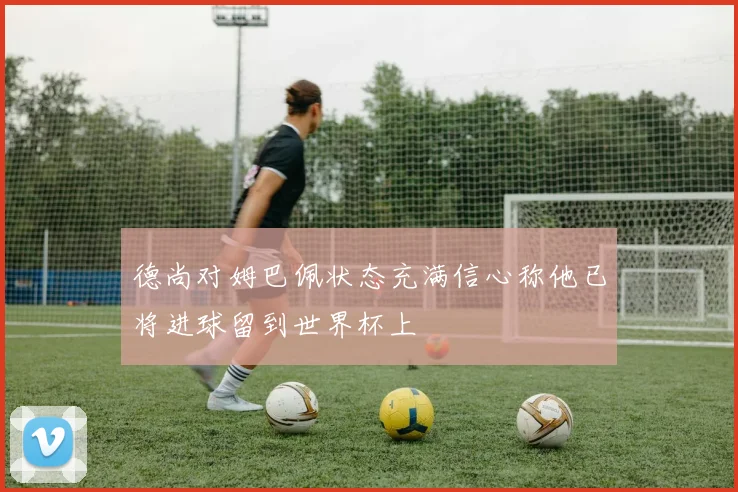 德尚对姆巴佩状态充满信心称他已将进球留到世界杯上