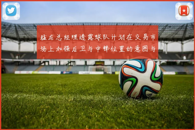 猛龙总经理透露球队计划在交易市场上加强后卫与中锋位置的意图与目标