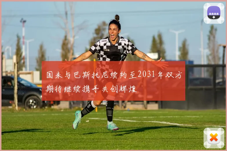 国米与巴斯托尼续约至2031年双方期待继续携手共创辉煌