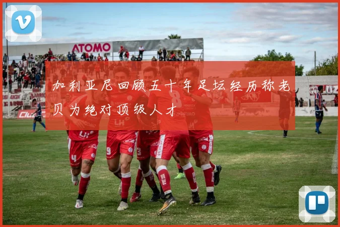 加利亚尼回顾五十年足坛经历称老贝为绝对顶级人才