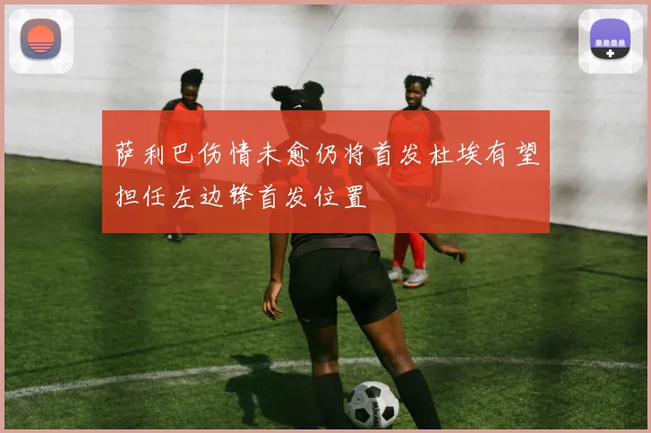 萨利巴伤情未愈仍将首发杜埃有望担任左边锋首发位置
