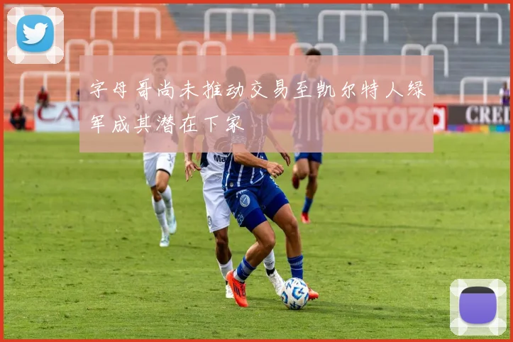 字母哥尚未推动交易至凯尔特人绿军成其潜在下家