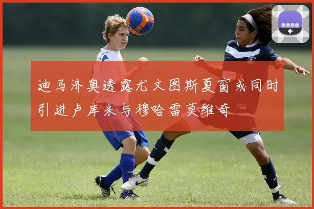 迪马济奥透露尤文图斯夏窗或同时引进卢库米与穆哈雷莫维奇