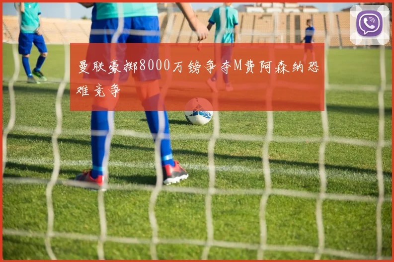 曼联豪掷8000万镑争夺M费阿森纳恐难竞争
