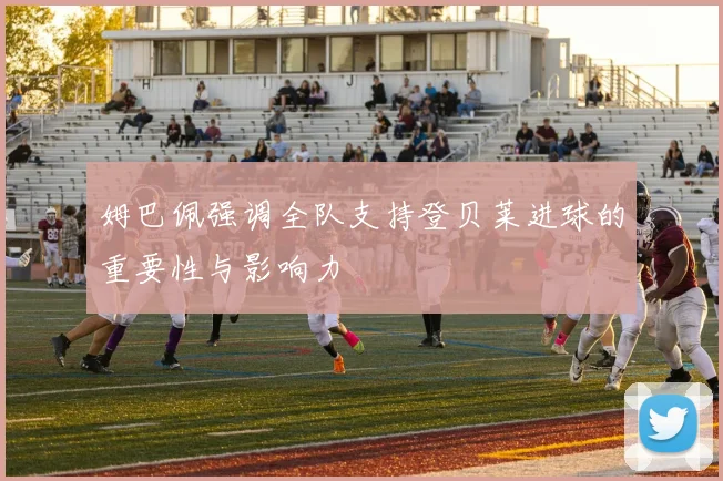姆巴佩强调全队支持登贝莱进球的重要性与影响力