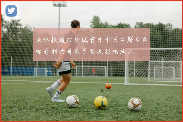 米体报道纽约城曾开千万年薪合同给普利西奇米兰坚决拒绝放人