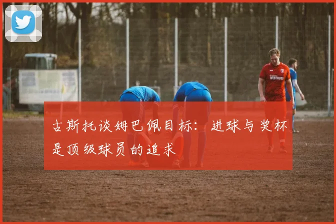 古斯托谈姆巴佩目标：进球与奖杯是顶级球员的追求