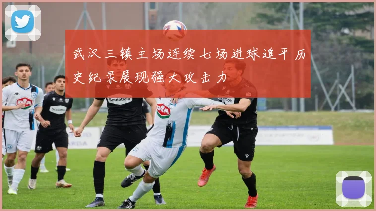 武汉三镇主场连续七场进球追平历史纪录展现强大攻击力