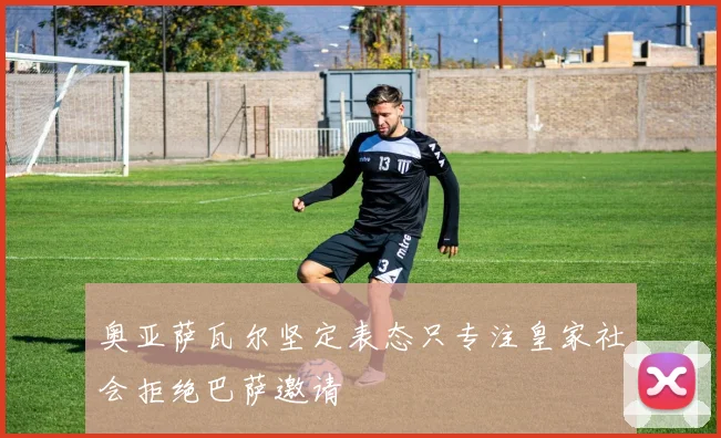 奥亚萨瓦尔坚定表态只专注皇家社会拒绝巴萨邀请