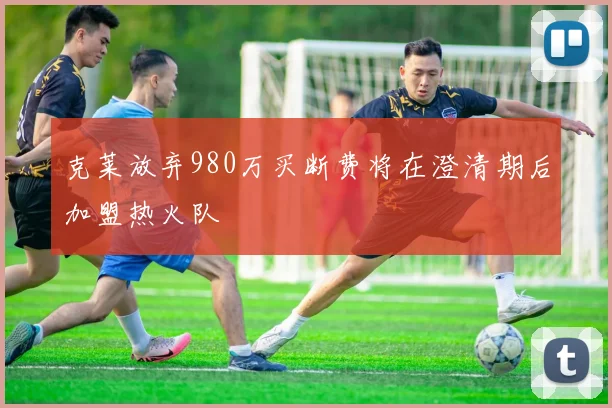 克莱放弃980万买断费将在澄清期后加盟热火队