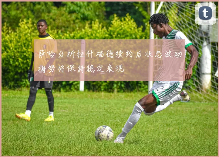 萨哈分析拉什福德续约后状态波动梅努将保持稳定表现
