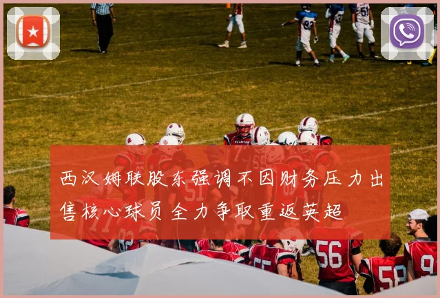 西汉姆联股东强调不因财务压力出售核心球员全力争取重返英超